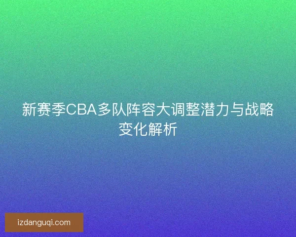 新赛季CBA多队阵容大调整潜力与战略变化解析