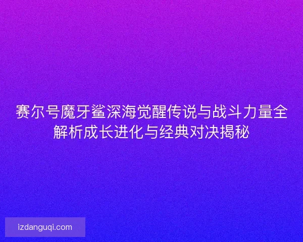 赛尔号魔牙鲨深海觉醒传说与战斗力量全解析成长进化与经典对决揭秘