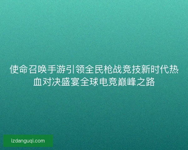 使命召唤手游引领全民枪战竞技新时代热血对决盛宴全球电竞巅峰之路