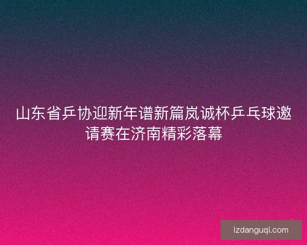 山东省乒协迎新年谱新篇岚诚杯乒乓球邀请赛在济南精彩落幕