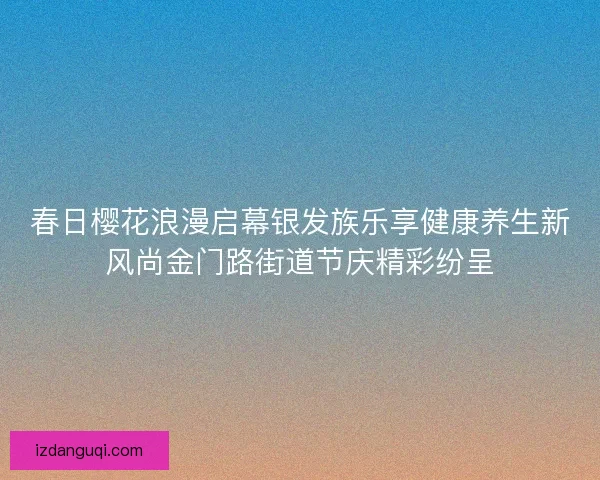 春日樱花浪漫启幕银发族乐享健康养生新风尚金门路街道节庆精彩纷呈