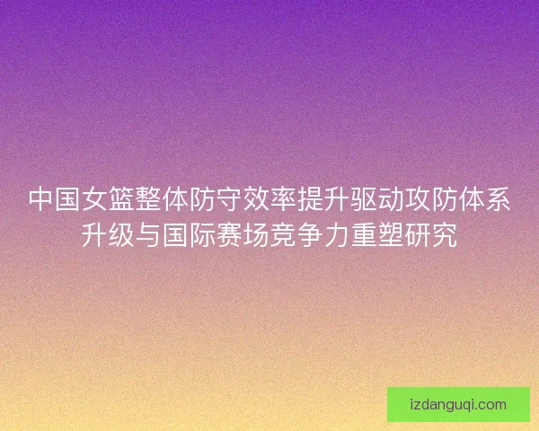 中国女篮整体防守效率提升驱动攻防体系升级与国际赛场竞争力重塑研究