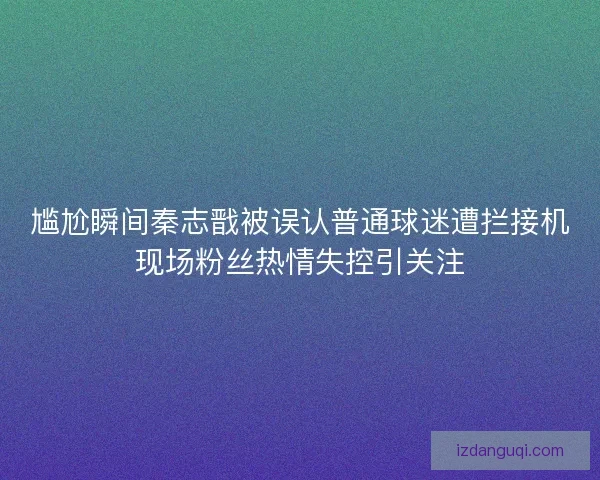 尴尬瞬间秦志戬被误认普通球迷遭拦接机现场粉丝热情失控引关注