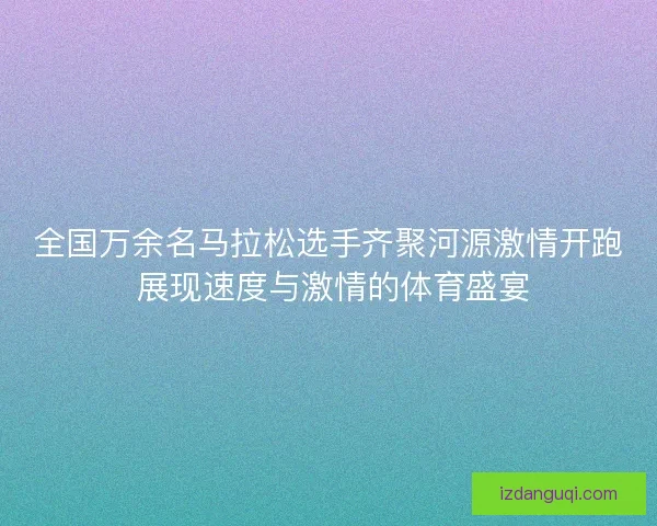 全国万余名马拉松选手齐聚河源激情开跑 展现速度与激情的体育盛宴