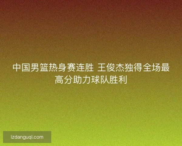 中国男篮热身赛连胜 王俊杰独得全场最高分助力球队胜利