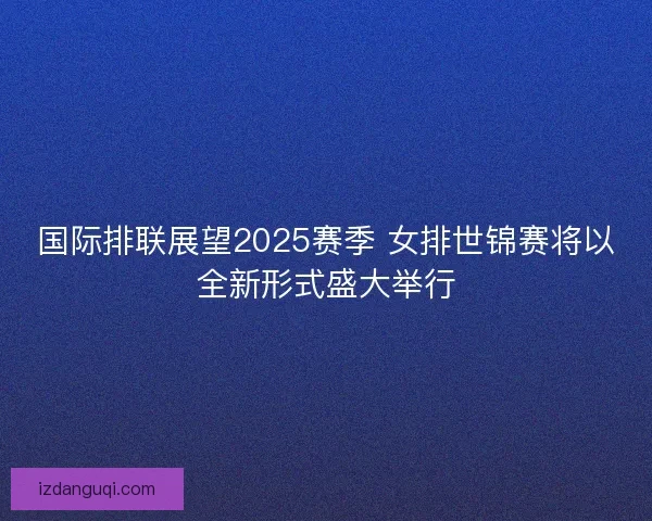 国际排联展望2025赛季 女排世锦赛将以全新形式盛大举行